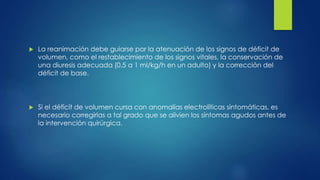  La reanimación debe guiarse por la atenuación de los signos de déficit de
volumen, como el restablecimiento de los signos vitales, la conservación de
una diuresis adecuada (0.5 a 1 ml/kg/h en un adulto) y la corrección del
déficit de base.
 Si el déficit de volumen cursa con anomalías electrolíticas sintomáticas, es
necesario corregirlas a tal grado que se alivien los síntomas agudos antes de
la intervención quirúrgica.
 