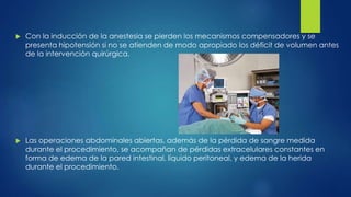  Con la inducción de la anestesia se pierden los mecanismos compensadores y se
presenta hipotensión si no se atienden de modo apropiado los déficit de volumen antes
de la intervención quirúrgica.
 Las operaciones abdominales abiertas, además de la pérdida de sangre medida
durante el procedimiento, se acompañan de pérdidas extracelulares constantes en
forma de edema de la pared intestinal, líquido peritoneal, y edema de la herida
durante el procedimiento.
 