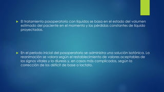  El tratamiento posoperatorio con líquidos se basa en el estado del volumen
estimado del paciente en el momento y las pérdidas constantes de líquido
proyectadas.
 En el periodo inicial del posoperatorio se administra una solución isotónica. La
reanimación se valora según el restablecimiento de valores aceptables de
los signos vitales y la diuresis y, en casos más complicados, según la
corrección de los déficit de base o lactato.
 