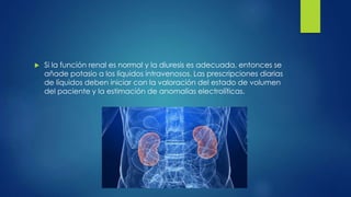  Si la función renal es normal y la diuresis es adecuada, entonces se
añade potasio a los líquidos intravenosos. Las prescripciones diarias
de líquidos deben iniciar con la valoración del estado de volumen
del paciente y la estimación de anomalías electrolíticas.
 