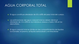 AGUA CORPORAL TOTAL
 El agua constituye alrededor de 50 a 60% del peso total del cuerpo.
 Las estimaciones del agua corporal total se deben disminuir
alrededor de 10 a 20% en los individuos obesos y hasta 10% en los
desnutridos.
 El agua corporal total se divide en tres compartimientos de líquidos
funcionales: el plasma, el líquido extracelular y el intracelular
 