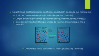  La actividad fisiológica de los electrólitos en solución depende del número de:
 Partículas por unidad de volumen (milimoles por litro, o mmol/L)
 Cargas eléctricas por unidad de volumen (miliequivalentes por litro, o meq/L)
 Iones con actividad osmótica por unidad de volumen (miliosmoles por litro, o
mosm/L).
 Osmolalidad sérica calculada = 2 sodio (glucosa/18) . (BUN/2.8)
 