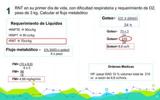 17
RNT en su primer día de vida, con dificultad respiratoria y requerimiento de O2,
peso de 3 kg. Calcular el flujo metabólico
Requerimiento de Líquidos
•RNPTE  90cc/kg
•RNPT  80 cc/kg
•RNT  70cc/kg
Goteo= (cc x peso)
24 h
Goteo= 70 x 3
24
Goteo= 210
24
Goteo= 8,8 cc/h
Flujo metabólico = [(% DAD) x goteo]
6 x peso
FM= (10 x 8,8)
6 x 3
FM= 88
18
FM= 4,88 mg/kg/min
Ordenes Medicas
HP: pasar DAD 10 % volumen total de 210
cc a razón de 8,8 cc/hora.
 