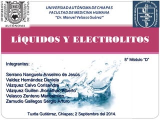 LÍQUIDOS Y ELECTROLITOS
IInntteeggrraanntteess::
SSeerrrraannoo NNaanngguueelluu AAnnsseellmmoo ddee JJeessúúss
VVaallddeezz HHeerrnnáánnddeezz DDaanniieellaa
VVáázzqquueezz CCaallvvoo CCoorriissaannddrraa
VVáázzqquueezz GGuuiilllleenn JJhhoonnaatthhaann AAllbbeerrttoo
VVeellaassccoo ZZeenntteennoo MMaarriiccaarrmmeenn
ZZaammuuddiioo GGaalllleeggooss SSeerrggiioo AArrttuurroo
88°° MMóódduulloo ““DD””
TTuuxxttllaa GGuuttiiéérrrreezz, CChhiiaappaass;; 22 SSeeppttiieemmbbrree ddeell 220144..