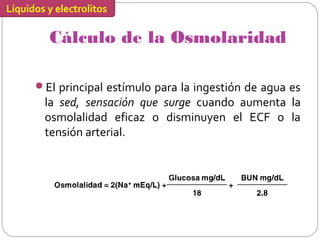 Líquidos y electrolitos
Cálculo de la Osmolaridad
El principal estímulo para la ingestión de agua es
la sed, sensación que surge cuando aumenta la
osmolalidad eficaz o disminuyen el ECF o la
tensión arterial.