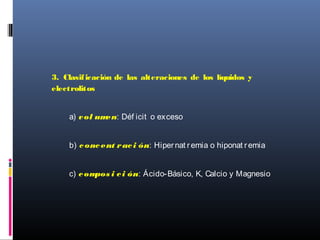 3. Clasificación de las alteraciones de los líquidos y
electrolitos
a) vol umen: Déf icit o exceso
b) concent raci ón: Hipernat remia o hiponat remia
c) compos i ci ón: Ácido-Básico, K, Calcio y Magnesio
 
