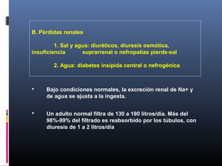 B. Pérdidas renales
1. Sal y agua: diuréticos, diuresis osmótica,
insuficiencia suprarrenal o nefropatías pierde-sal
2. Agua: diabetes insípida central o nefrogénica
 Bajo condiciones normales, la excreción renal de Na+ y
de agua se ajusta a la ingesta.
 Un adulto normal filtra de 130 a 180 litros/día. Más del
98%-99% del filtrado es reabsorbido por los túbulos, con
diuresis de 1 a 2 litros/día
 