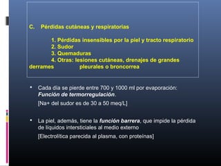 C. Pérdidas cutáneas y respiratorias
1. Pérdidas insensibles por la piel y tracto respiratorio
2. Sudor
3. Quemaduras
4. Otras: lesiones cutáneas, drenajes de grandes
derrames pleurales o broncorrea
 Cada día se pierde entre 700 y 1000 ml por evaporación:
Función de termorregulación.
[Na+ del sudor es de 30 a 50 meq/L]
 La piel, además, tiene la función barrera, que impide la pérdida
de líquidos intersticiales al medio externo
[Electrolítica parecida al plasma, con proteínas]
 