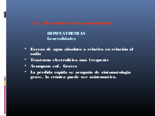3.2. Alteraciones de la concentración.
HIPONATREMIAS
Generalidades
 Exceso de agua absoluto o relativo en relación al
sodio
 Trastorno electrolitico mas frequente
 Acompana enf. Graves
 La pérdida rapida se acmpaña de sintomatologia
grave, la crónica puede ser asintomatica.
 