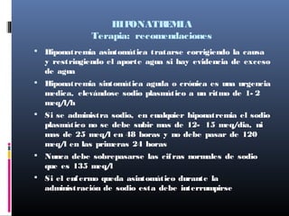 HIPONATREMIA
Terapia: recomendaciones
 Hiponatremia asintomática tratarse corrigiendo la causa
y restringiendo el aporte agua si hay evidencia de exceso
de agua
 Hiponatremia sintomática aguda o crónica es una urgencia
medica, elevándose sodio plasmático a un ritmo de 1- 2
meq/l/h
 Si se administra sodio, en cualquier hiponatremia el sodio
plasmático no se debe subir mas de 12- 15 meq/dia, ni
mas de 25 meq/l en 48 horas y no debe pasar de 120
meq/l en las primeras 24 horas
 Nunca debe sobrepasarse las cifras normales de sodio
que es 135 meq/l
 Si el enfermo queda asintomático durante la
administración de sodio esta debe interrumpirse
 