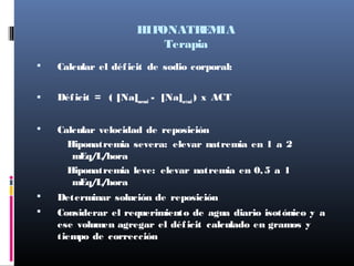 HIPONATREMIA
Terapia
 Calcular el déficit de sodio corporal:
 Déficit = ( [Na]normal
- [Na]actual
) x ACT
 Calcular velocidad de reposición
Hiponatremia severa: elevar natremia en 1 a 2
mEq/L/hora
Hiponatremia leve: elevar natremia en 0,5 a 1
mEq/L/hora
 Determinar solución de reposición
 Considerar el requerimiento de agua diario isotónico y a
ese volumen agregar el déficit calculado en gramos y
tiempo de corrección
 