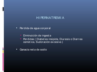 HI PERNATREMI A
 Perdida de agua corpor al
 Diminuición de ingest a
 Perdidas ( Diabet es insipida, Diuresis o Diarrea
osmot ica, Sudoración excesiva )
 Ganacia net a de sodio
 