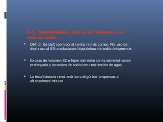 3.3. Anormalidades mixtas del volumen y la
concentración
 Déf icit de LEC con hiponat remia, la más común. Por uso de
dext rosa al 5% o soluciones hipot ónicas de sodio únicament e.
 Exceso de volumen EC e hipernat remia con la administ ración
prolongada y excesiva de sodio con rest ricción de agua
 La insuf iciencia renal anúrica u oligúrica, propensas a
alt eraciones mixt as
 