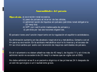 Anormalidades del potasio
Hipocalemia. a) excreción renal excesiva,
b) paso de pot asio al int erior de las células,
c) administ ración de líquidos sin pot asio (pérdida renal obligat oria
20 meq/ día)
d) NPT con rest it ución inadecuada de pot asio y
e) pérdida por las secreciones digest ivas.
El pot asio t iene una f unción import ant e en la regulación el equilibrio acidobásico.
Su eliminación aument a en las alcalosis respirat oria y met abólica. Compit e con el
H+ para su excreción. En la acidosis met abólica ocurre lo inverso y el exceso de
H+ se int ercambia por sodio con ret ención de mayores cant idades de pot asio.
En el t rat amient o no deben añadirse más de 40 meq/ L de líquido I V y el rit mo de
administ ración no excederá de 20 meq/ h a menos que se vigile con el EKG.
No debe administ rarse K a un pacient e oligúrico ni las primeras 24 h después de
un est rés quirúrgico o un t raumat ismo grave.
 