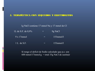 1g NaCl contiene 17 mmol Na y 17 mmol de Cl
1L de S.F. de 0,9% = 9g NaCl
9 x 17mmol = 153mmol/l
Si tengo el deficit de Sodio calculado que p.e. son
600 mmol/17mmol/g = total 35g NaCl de sustituir
1 L de S.F. = 153mmol/l
5. TERAPÉUTICA CON LÍQUIDOS Y ELECTROLITOS
 
