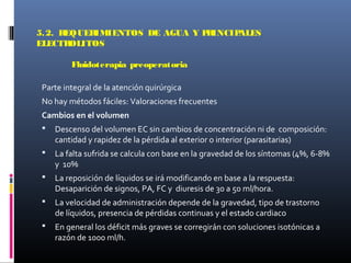 5.2. REQUERIMIENTOS DE AGUA Y PRINCIPALES
ELECTROLITOS
Fluidoterapia preoperatoria
Parte integral de la atención quirúrgica
No hay métodos fáciles: Valoraciones frecuentes
Cambios en el volumen
 Descenso del volumen EC sin cambios de concentración ni de composición:
cantidad y rapidez de la pérdida al exterior o interior (parasitarias)
 La falta sufrida se calcula con base en la gravedad de los síntomas (4%, 6-8%
y 10%
 La reposición de líquidos se irá modificando en base a la respuesta:
Desaparición de signos, PA, FC y diuresis de 30 a 50 ml/hora.
 La velocidad de administración depende de la gravedad, tipo de trastorno
de líquidos, presencia de pérdidas continuas y el estado cardiaco
 En general los déficit más graves se corregirán con soluciones isotónicas a
razón de 1000 ml/h.
 