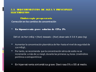 5.2. REQUERIMIENTOS DE AGUA Y PRINCIPALES
ELECTROLITOS
Fluidoterapia preoperatoria
Corrección en los cambios de concentración
 En hiponatremia grave solución de ClNa 3%
Déf icit de Na+ (mEq) = [Na+] deseado – [Na+] observado X 0.6 X peso (kg)
 Aumentar la concentración plasmática de Na+ hasta el nivel de seguridad de
120 mEq/L.
 Por tanto, se recomienda que la concentración sérica de sodio no se
incremente a más de 12 meq/L durante las primeras 24 horas (mielinólisis
pontínica o extrapontínica)
 En hipernat remia sint omát ica grave: Dext rosa 5% o SS al medio.
 