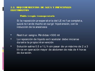 Si la reposición preoperat or ia del LE no f ue complet a,
quizá no t arde mucho en surgir hipot ensión, con la
inducción de la anest esia
 Rest it uir sangre. Pérdidas >500 ml
 La reposición de líquido ext racelular debe iniciarse
durant e la propia int ervención
 Solución salina 0.5 a 1 L/ h sin pasar de un máximo de 2 a 3
lit ros en operación mayor de abdomen de más de 4 horas
de duración.
5.2. REQUERIMIENTOS DE AGUA Y PRINCIPALES
ELECTROLITOS
Fluido terapia transoperatoria
 