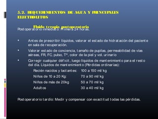 Post operat orio inmediat o: Primera 24 horas.
 Ant es de prescribir líquidos, valorar el est ado de hidrat ación del pacient e
en sala de recuperación.
 Valorar est ado de conciencia, t amaño de pupilas, permeabilidad de vías
aéreas, FR, FC, pulso, Tº, color de la piel y vol. urinario
 Corregir cualquier déf icit , luego líquidos de mant enimient o para el rest o
del día. Líquidos de mant enimient o (Pérdidas ordinarias):
Recién nacidos y lact ant es: 100 a 150 ml/ kg
Niños de 10 a 20 Kg: 70 a 90 ml/ kg
Niños de más de 20kg 50 a 70 ml/ kg
Adult os 30 a 40 ml/ kg
Post operat orio t ardío: Medir y compensar con exact it ud t odas las pérdidas.
5.2. REQUERIMIENTOS DE AGUA Y PRINCIPALES
ELECTROLITOS
Fluido terapia postoperatoria
 