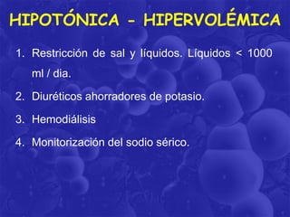 HIPOTÓNICA - HIPERVOLÉMICA
1. Restricción de sal y líquidos. Líquidos < 1000
ml / dia.
2. Diuréticos ahorradores de potasio.
3. Hemodiálisis
4. Monitorización del sodio sérico.

 