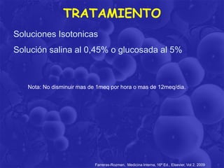 TRATAMIENTO
Soluciones Isotonicas
Solución salina al 0,45% o glucosada al 5%

Nota: No disminuir mas de 1meq por hora o mas de 12meq/dia.

Farreras-Rozman, Medicina Interna, 16ª Ed., Elsevier, Vol 2, 2009

 