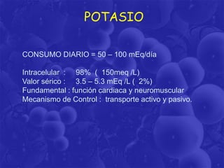 POTASIO
CONSUMO DIARIO = 50 – 100 mEq/día
Intracelular : 98% ( 150meq /L)
Valor sérico : 3.5 – 5.3 mEq /L ( 2%)
Fundamental : función cardiaca y neuromuscular
Mecanismo de Control : transporte activo y pasivo.

 