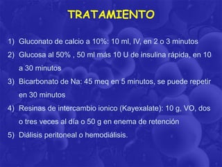 TRATAMIENTO
1) Gluconato de calcio a 10%: 10 ml, IV, en 2 o 3 minutos
2) Glucosa al 50% , 50 ml más 10 U de insulina rápida, en 10
a 30 minutos

3) Bicarbonato de Na: 45 meq en 5 minutos, se puede repetir
en 30 minutos
4) Resinas de intercambio ionico (Kayexalate): 10 g, VO, dos
o tres veces al día o 50 g en enema de retención
5) Diálisis peritoneal o hemodiálisis.

 