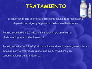 TRATAMIENTO
El tratamiento, que se orienta a corregir la causa de la hipokalemia,

depende del origen y la gravedad de las manifestaciones.

Potasio superiores a 3.0 mEq/l sin cambios importantes en el

electrocardiograma: tratamiento oral.

Potasio superior de 2.5 mEq/l sin cambios en el electrocardiograma: cloruro

potásico por vía intravenosa a una tasa de 10 mEq/hora y en
concentraciones de 40 mEq/litro.

 