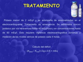 TRATAMIENTO
Potasio menor de 2 mEq/l y se acompaña de anormalidades en el

electrocardiograma: Tratamiento de emergencia: Se administra cloruro
potásico por vía intravenosa hasta 40 mEq/hora y en concentraciones hasta
de 60 mEq/l. Esto requiere vigilancia electrocardográfica contínua y

medición de los niveles séricos de potasio cada 4 horas.

Cálculo del déficit
(Kideal – Kreal) x kg x 0.6 = mEq

 
