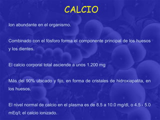 CALCIO
Ion abundante en el organismo.

Combinado con el fósforo forma el componente principal de los huesos

y los dientes.

El calcio corporal total asciende a unos 1.200 mg

Más del 90% ubicado y fijo, en forma de cristales de hidroxiapatita, en
los huesos.

El nivel normal de calcio en el plasma es de 8.5 a 10.0 mg/dl, o 4.5 - 5.0
mEq/l; el calcio ionizado.

 