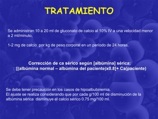 TRATAMIENTO
Se administran 10 a 20 ml de gluconato de calcio al 10% IV a una velocidad menor
a 2 ml/minuto,
1-2 mg de calcio por kg de peso corporal en un período de 24 horas.

Corrección de ca sérico según [albúmina] sérica:
[(albúmina normal – albúmina del paciente)x0.8]+ Ca(paciente)

Se debe tener precaución en los casos de hipoalbubinemia.
El ajuste se realiza considerando que por cada g/100 ml de disminución de la
albúmina sérica disminuye el calcio sérico 0.75 mg/100 ml.

 
