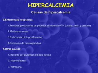 HIPERCALCEMIA
Causas de hipercalcemia
3.Enfermedad neoplásica
1.Tumores productores de péptidos similares a PTH (ovario, riñón y pulmón)
2.Metástasis ósea
3.Enfermedad linfoproliferactiva
4.Secreción de prostaglandina

4.Otras causas
1.Inducida por diuréticos del tipo tiacida
2. Hipofosfatasa
3. Yatrógena

 