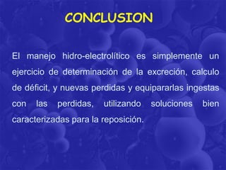 CONCLUSION
El manejo hidro-electrolítico es simplemente un
ejercicio de determinación de la excreción, calculo
de déficit, y nuevas perdidas y equipararlas ingestas
con

las

perdidas,

utilizando

caracterizadas para la reposición.

soluciones

bien

 