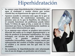 Hiperhidratación
•
•

•

•

Se conoce como hiperhidratación o Intoxicación por
agua al síndrome y cuadro clínico que ocurre
cuando hay un hiperexceso de agua en el cuerpo.
Aparece cuando se consume más agua de la que se
puede eliminar. En condiciones normales, una
persona sana en la que la hipófisis, los riñones y
el corazón funcionan sin problemas puede beber
hasta 7.5 litros de agua al día, a razón de 1.5 litros
(máximo) por hora. La hiperhidratación también se
conoce como intoxicación por agua.
Si se superan esos valores, se produce una excesiva
dilución del sodio en la sangre (hiponatremia) y se
deja de producir la hormona antidiurética. En casos
extremos, con niveles de sodio inferiores a 100
mmol/l,
se
pueden
producir
edemas
cerebrales irreversibles, comas, o incluso morir por
sobrepresión del cerebro al bulbo raquídeo, ya que
el cerebro y su anexos son los que más se ven
afectados.
En ocasiones, la hiperhidratación está relacionada
con el uso de drogas, en particular con el éxtasis

 