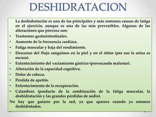 DESHIDRATACION
La deshidratación es una de las principales y más comunes causas de fatiga
en el ejercicio, aunque es una de las más prevenibles. Algunas de las
alteraciones que provoca son:
• Trastornos gastrointestinales.
• Aumento de la frecuencia cardíaca.
• Fatiga muscular y baja del rendimiento.
• Descenso del flujo sanguíneo en la piel y en el riñón (por eso la orina es
oscura).
• Enlentecimiento del vaciamiento gástrico (provocando malestar).
• Alteración de la capacidad cognitiva.
• Dolor de cabeza.
• Pérdida de apetito.
• Enlentecimiento de la recuperación.
• Calambres (producto de la combinación de la fatiga muscular, la
deshidratación y las grandes pérdidas de sodio).
No hay que guiarse por la sed, ya que aparece cuando ya estamos
deshidratados.

 