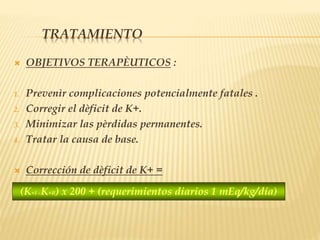 TRATAMIENTO
 OBJETIVOS TERAPÈUTICOS :
1. Prevenìr complicaciones potencialmente fatales .
2. Corregir el dèficit de K+.
3. Minimizar las pèrdidas permanentes.
4. Tratar la causa de base.
 Corrección de dèficit de K+ =
(K+I –K+R) x 200 + (requerimientos diarios 1 mEq/kg/día)
 