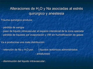 Alteraciones de HAlteraciones de H22O y Na asociadas al estrésO y Na asociadas al estrés
quirúrgico y anestesiaquirúrgico y anestesia
Trauma quirúrgico produce:Trauma quirúrgico produce:
- pérdida de sangre- pérdida de sangre
- paso de líquido intravascular al espacio intersticial de la zona operada- paso de líquido intravascular al espacio intersticial de la zona operada
- pérdida de líquidos por evaporación y VM sin humidificación de gases- pérdida de líquidos por evaporación y VM sin humidificación de gases
Va a producirse una mala distribución:Va a producirse una mala distribución:
- retención de Na y H- retención de Na y H22O por: - líquidos isotónicos administradosO por: - líquidos isotónicos administrados
- antidiuresis- antidiuresis
- disminución del liquido intravascular:.- disminución del liquido intravascular:.
 