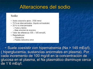Alteraciones del sodioAlteraciones del sodio
-- Suele coexistir con hipernatremia (Na > 145 mEq/l),Suele coexistir con hipernatremia (Na > 145 mEq/l),
( hiperglucemia, sustancias anormales en plasma). Por( hiperglucemia, sustancias anormales en plasma). Por
cada incremento de 100 mg/dl en la concentración decada incremento de 100 mg/dl en la concentración de
glucosa en el plasma, el Na plasmático disminuye cercaglucosa en el plasma, el Na plasmático disminuye cerca
de 1´6 mEq/l.de 1´6 mEq/l.
 