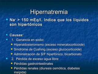 HipernatremiaHipernatremia
 NaNa++
> 150 mEq/l. Indica que los líquidos> 150 mEq/l. Indica que los líquidos
son hipertónicosson hipertónicos
 Causas:Causas:
 1. Ganancia en sodio:1. Ganancia en sodio:
 Hiperaldosteronismo (exceso mineralocorticoide)Hiperaldosteronismo (exceso mineralocorticoide)
 Síndrome de Cushing (exceso glucocorticoide)Síndrome de Cushing (exceso glucocorticoide)
 Administración de S/F hipertónico, bicarbonatoAdministración de S/F hipertónico, bicarbonato
 2. Pérdida de exceso agua libre:2. Pérdida de exceso agua libre:
 Pérdidas gastrointestinalesPérdidas gastrointestinales
 Pérdidas renales (diuresis osmótica, diabetesPérdidas renales (diuresis osmótica, diabetes
insípida)insípida)
 