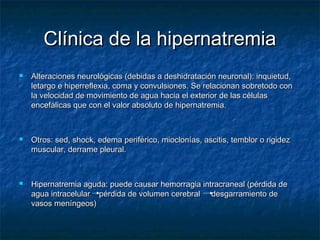 Clínica de la hipernatremiaClínica de la hipernatremia
 Alteraciones neurológicas (debidas a deshidratación neuronal): inquietud,Alteraciones neurológicas (debidas a deshidratación neuronal): inquietud,
letargo e hiperreflexia, coma y convulsiones. Se relacionan sobretodo conletargo e hiperreflexia, coma y convulsiones. Se relacionan sobretodo con
la velocidad de movimiento de agua hacia el exterior de las célulasla velocidad de movimiento de agua hacia el exterior de las células
encefálicas que con el valor absoluto de hipernatremia.encefálicas que con el valor absoluto de hipernatremia.
 Otros: sed, shock, edema periférico, mioclonías, ascitis, temblor o rigidezOtros: sed, shock, edema periférico, mioclonías, ascitis, temblor o rigidez
muscular, derrame pleural.muscular, derrame pleural.
 Hipernatremia aguda: puede causar hemorragia intracraneal (pérdida deHipernatremia aguda: puede causar hemorragia intracraneal (pérdida de
agua intracelular pérdida de volumen cerebral desgarramiento deagua intracelular pérdida de volumen cerebral desgarramiento de
vasos meníngeos)vasos meníngeos)
 