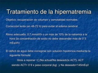 Tratamiento de la hipernatremiaTratamiento de la hipernatremia
Objetivo: recuperación de volumen y osmolalidad normales.Objetivo: recuperación de volumen y osmolalidad normales.
Corrección lenta (en 48-72 h) para evitar el edema cerebral.Corrección lenta (en 48-72 h) para evitar el edema cerebral.
Ritmo adecuado: 0,7 mmol/l/h o un máx de 10% de la natremia a laRitmo adecuado: 0,7 mmol/l/h o un máx de 10% de la natremia a la
hora (la concentración de sodio no debe descender más de 0´5hora (la concentración de sodio no debe descender más de 0´5
mEq/l/h)mEq/l/h)
El déficit de agua debe corregirse son solución hipotónica mediante laEl déficit de agua debe corregirse son solución hipotónica mediante la
siguiente fórmula:siguiente fórmula:
litros a reponer =[ (Na actual/Na deseado)x ACT]- ACTlitros a reponer =[ (Na actual/Na deseado)x ACT]- ACT
siendo ACT= 0´6 x peso corporal (kg) y Na deseado=145mEq/lsiendo ACT= 0´6 x peso corporal (kg) y Na deseado=145mEq/l
 
