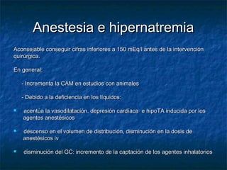 Anestesia e hipernatremiaAnestesia e hipernatremia
Aconsejable conseguir cifras inferiores a 150 mEq/l antes de la intervenciónAconsejable conseguir cifras inferiores a 150 mEq/l antes de la intervención
quirúrgica.quirúrgica.
En general:En general:
- Incrementa la CAM en estudios con animales- Incrementa la CAM en estudios con animales
- Debido a la deficiencia en los líquidos:- Debido a la deficiencia en los líquidos:
 acentúa la vasodilatación, depresión cardíaca e hipoTA inducida por losacentúa la vasodilatación, depresión cardíaca e hipoTA inducida por los
agentes anestésicosagentes anestésicos
 descenso en el volumen de distribución, disminución en la dosis dedescenso en el volumen de distribución, disminución en la dosis de
anestésicos ivanestésicos iv
 disminución del GC: incremento de la captación de los agentes inhalatoriosdisminución del GC: incremento de la captación de los agentes inhalatorios
 