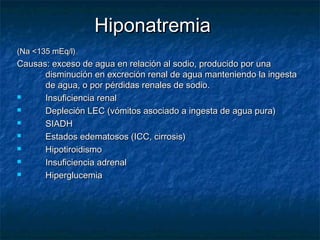 HiponatremiaHiponatremia
(Na <135 mEq/l)(Na <135 mEq/l)
Causas: exceso de agua en relación al sodio, producido por unaCausas: exceso de agua en relación al sodio, producido por una
disminución en excreción renal de agua manteniendo la ingestadisminución en excreción renal de agua manteniendo la ingesta
de agua, o por pérdidas renales de sodio.de agua, o por pérdidas renales de sodio.
 Insuficiencia renalInsuficiencia renal
 Depleción LEC (vómitos asociado a ingesta de agua pura)Depleción LEC (vómitos asociado a ingesta de agua pura)
 SIADHSIADH
 Estados edematosos (ICC, cirrosis)Estados edematosos (ICC, cirrosis)
 HipotiroidismoHipotiroidismo
 Insuficiencia adrenalInsuficiencia adrenal
 HiperglucemiaHiperglucemia
 