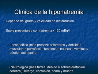 Clínica de la hiponatremiaClínica de la hiponatremia
Depende del grado y velocidad de instauraciónDepende del grado y velocidad de instauración
Suele presentarse con natremia <120 mEq/lSuele presentarse con natremia <120 mEq/l
- Inespecífica (más precoz): calambres y debilidad- Inespecífica (más precoz): calambres y debilidad
muscular, hiperreflexia tendinosa, náuseas, vómitos ymuscular, hiperreflexia tendinosa, náuseas, vómitos y
pérdida del apetito.pérdida del apetito.
- Neurológica (más tardía, debido a sobrehidratación- Neurológica (más tardía, debido a sobrehidratación
cerebral): letargo, confusión, coma y muertecerebral): letargo, confusión, coma y muerte
 