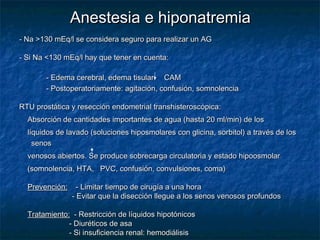 Anestesia e hiponatremiaAnestesia e hiponatremia
- Na >130 mEq/l se considera seguro para realizar un AG- Na >130 mEq/l se considera seguro para realizar un AG
- Si Na <130 mEq/l hay que tener en cuenta:- Si Na <130 mEq/l hay que tener en cuenta:
- Edema cerebral, edema tisular: CAM- Edema cerebral, edema tisular: CAM
- Postoperatoriamente: agitación, confusión, somnolencia- Postoperatoriamente: agitación, confusión, somnolencia
RTU prostática y resección endometrial transhisteroscópica:RTU prostática y resección endometrial transhisteroscópica:
Absorción de cantidades importantes de agua (hasta 20 ml/min) de losAbsorción de cantidades importantes de agua (hasta 20 ml/min) de los
líquidos de lavado (soluciones hiposmolares con glicina, sorbitol) a través de loslíquidos de lavado (soluciones hiposmolares con glicina, sorbitol) a través de los
senossenos
venosos abiertos. Se produce sobrecarga circulatoria y estado hipoosmolarvenosos abiertos. Se produce sobrecarga circulatoria y estado hipoosmolar
(somnolencia, HTA, PVC, confusión, convulsiones, coma)(somnolencia, HTA, PVC, confusión, convulsiones, coma)
Prevención:Prevención: - Limitar tiempo de cirugía a una hora- Limitar tiempo de cirugía a una hora
- Evitar que la disección llegue a los senos venosos profundos- Evitar que la disección llegue a los senos venosos profundos
Tratamiento:Tratamiento: - Restricción de líquidos hipotónicos- Restricción de líquidos hipotónicos
- Diuréticos de asa- Diuréticos de asa
- Si insuficiencia renal: hemodiálisis- Si insuficiencia renal: hemodiálisis
 