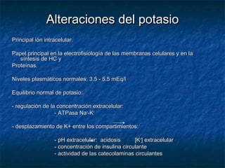 Alteraciones del potasioAlteraciones del potasio
Principal ión intracelular.Principal ión intracelular.
Papel principal en la electrofisiología de las membranas celulares y en laPapel principal en la electrofisiología de las membranas celulares y en la
síntesis de HC ysíntesis de HC y
Proteínas.Proteínas.
Niveles plasmáticos normales: 3.5 - 5.5 mEq/lNiveles plasmáticos normales: 3.5 - 5.5 mEq/l
Equilibrio normal de potasio:Equilibrio normal de potasio:
- regulación de la concentración extracelular:- regulación de la concentración extracelular:
- ATPasa Na- ATPasa Na++
-K-K++
- desplazamiento de K+ entre los compartimientos:- desplazamiento de K+ entre los compartimientos:
- pH extracelular: acidosis [K- pH extracelular: acidosis [K++
] extracelular] extracelular
- concentración de insulina circulante- concentración de insulina circulante
- actividad de las catecolaminas circulantes- actividad de las catecolaminas circulantes
 
