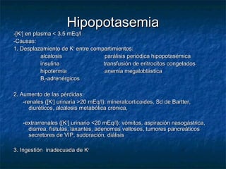 HipopotasemiaHipopotasemia
-[K-[K++
] en plasma < 3.5 mEq/l] en plasma < 3.5 mEq/l
-Causas:-Causas:
1. Desplazamiento de K1. Desplazamiento de K++
entre compartimientos:entre compartimientos:
alcalosis parálisis periódica hipopotasémicaalcalosis parálisis periódica hipopotasémica
insulina transfusión de eritrocitos congeladosinsulina transfusión de eritrocitos congelados
hipotermia anemia megaloblásticahipotermia anemia megaloblástica
BB22-adrenérgicos-adrenérgicos
2. Aumento de las pérdidas:2. Aumento de las pérdidas:
-renales ([K-renales ([K++
] urinaria >20 mEq/l): mineralcorticoides, Sd de Bartter,] urinaria >20 mEq/l): mineralcorticoides, Sd de Bartter,
diuréticos, alcalosis metabólica crónica,diuréticos, alcalosis metabólica crónica,
-extrarrenales ([K-extrarrenales ([K++
] urinario <20 mEq/l): vómitos, aspiración nasogástrica,] urinario <20 mEq/l): vómitos, aspiración nasogástrica,
diarrea, fístulas, laxantes, adenomas vellosos, tumores pancreáticosdiarrea, fístulas, laxantes, adenomas vellosos, tumores pancreáticos
secretores de VIP, sudoración, diálisissecretores de VIP, sudoración, diálisis
3. Ingestión inadecuada de K3. Ingestión inadecuada de K++
 