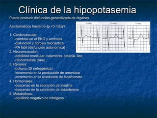 Clínica de la hipopotasemiaClínica de la hipopotasemia
Puede producir disfunción generalizada de órganosPuede producir disfunción generalizada de órganos
Asintomáticos hasta [K+]p <3 mEq/lAsintomáticos hasta [K+]p <3 mEq/l
1. Cardiovascular:1. Cardiovascular:
-cambios en el EKG y arritmias-cambios en el EKG y arritmias
-disfunción y fibrosis miocárdica-disfunción y fibrosis miocárdica
-PA lábil (disfunción autonómica)-PA lábil (disfunción autonómica)
2. Neuromuscular:2. Neuromuscular:
-debilidad muscular, calambres, tetania, ileo-debilidad muscular, calambres, tetania, ileo
-rabdomiolisis (raro)-rabdomiolisis (raro)
3. Renales:3. Renales:
-poliuria (DI nefrogénica)-poliuria (DI nefrogénica)
-incremento en la producción de amoniaco-incremento en la producción de amoniaco
-incremento en la resolución de bicarbonato-incremento en la resolución de bicarbonato
4. Hormonales:4. Hormonales:
-descenso en la secreción de insulina-descenso en la secreción de insulina
-descenso en la secreción de aldosterona-descenso en la secreción de aldosterona
5. Metabólicos:5. Metabólicos:
-equilibrio negativo de nitrógeno-equilibrio negativo de nitrógeno
 