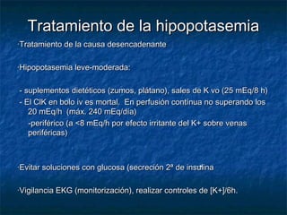 Tratamiento de la hipopotasemiaTratamiento de la hipopotasemia
·Tratamiento de la causa desencadenante·Tratamiento de la causa desencadenante
·Hipopotasemia leve-moderada:·Hipopotasemia leve-moderada:
- suplementos dietéticos (zumos, plátano), sales de K vo (25 mEq/8 h)- suplementos dietéticos (zumos, plátano), sales de K vo (25 mEq/8 h)
- El ClK en bolo iv es mortal. En perfusión contínua no superando los- El ClK en bolo iv es mortal. En perfusión contínua no superando los
20 mEq/h (máx. 240 mEq/día)20 mEq/h (máx. 240 mEq/día)
-periférico (a <8 mEq/h por efecto irritante del K+ sobre venas-periférico (a <8 mEq/h por efecto irritante del K+ sobre venas
periféricas)periféricas)
·Evitar soluciones con glucosa (secreción 2ª de insulina·Evitar soluciones con glucosa (secreción 2ª de insulina
·Vigilancia EKG (monitorización), realizar controles de [K+]/6h.·Vigilancia EKG (monitorización), realizar controles de [K+]/6h.
 