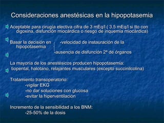 Consideraciones anestésicas en la hipopotasemiaConsideraciones anestésicas en la hipopotasemia
Aceptable para cirugía electiva cifra de 3 mEq/l ( 3.5 mEq/l si tto conAceptable para cirugía electiva cifra de 3 mEq/l ( 3.5 mEq/l si tto con
digoxina, disfunción miocárdica o riesgo de inquemia miocárdica)digoxina, disfunción miocárdica o riesgo de inquemia miocárdica)
Basar la decisión en -velocidad de instauración de laBasar la decisión en -velocidad de instauración de la
hipopotasemiahipopotasemia
-ausencia de disfunción 2ª de órganos-ausencia de disfunción 2ª de órganos
La mayoría de los anestésicos producen hipopotasemia:La mayoría de los anestésicos producen hipopotasemia:
tiopental, halotano, relajantes musculares (excepto succinilcolina)tiopental, halotano, relajantes musculares (excepto succinilcolina)
Tratamiento transoperatorio:Tratamiento transoperatorio:
-vigilar EKG-vigilar EKG
-no dar soluciones con glucosa-no dar soluciones con glucosa
-evitar la hiperventilación-evitar la hiperventilación
Incremento de la sensibilidad a los BNM:Incremento de la sensibilidad a los BNM:
-25-50% de la dosis-25-50% de la dosis
 